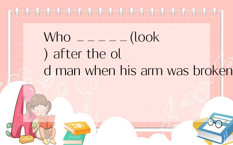 Who _____(look) after the old man when his arm was broken?