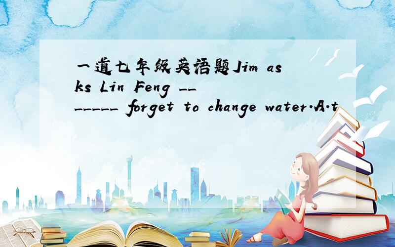 一道七年级英语题Jim asks Lin Feng _______ forget to change water.A.t