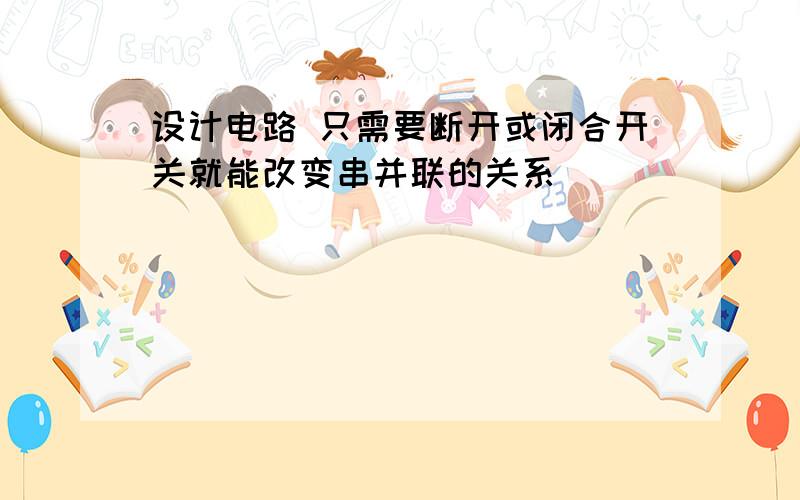 设计电路 只需要断开或闭合开关就能改变串并联的关系