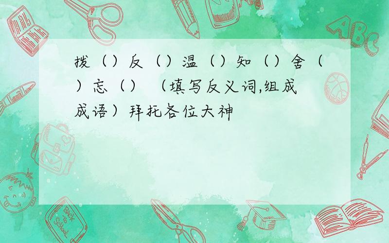 拨（）反（）温（）知（）舍（）忘（） （填写反义词,组成成语）拜托各位大神