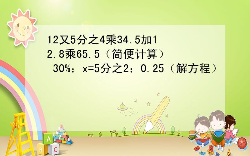 12又5分之4乘34.5加12.8乘65.5（简便计算） 30%：x=5分之2：0.25（解方程）