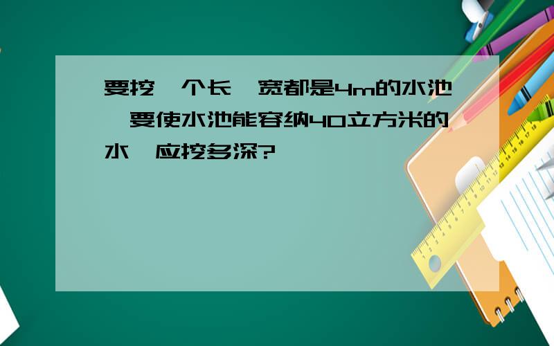 要挖一个长,宽都是4m的水池,要使水池能容纳40立方米的水,应挖多深?