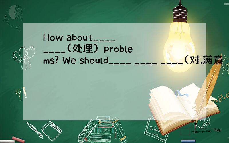 How about____ ____(处理）problems? We should____ ____ ____(对.满意