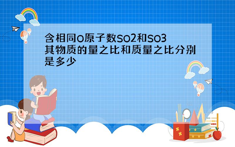 含相同O原子数SO2和SO3其物质的量之比和质量之比分别是多少