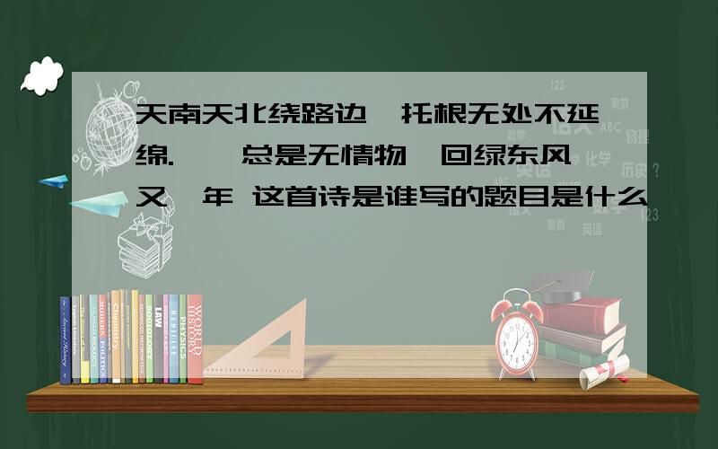 天南天北绕路边,托根无处不延绵.萋萋总是无情物,回绿东风又一年 这首诗是谁写的题目是什么