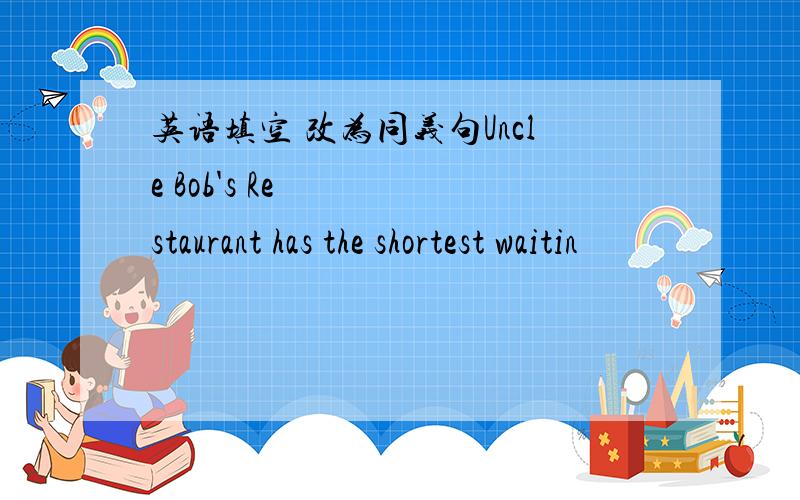 英语填空 改为同义句Uncle Bob's Restaurant has the shortest waitin