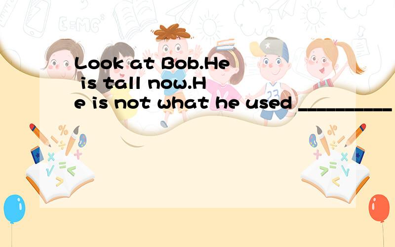 Look at Bob.He is tall now.He is not what he used __________