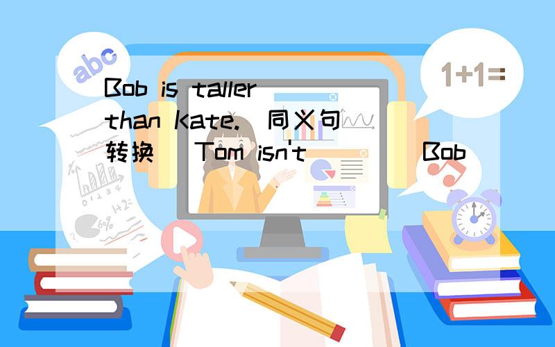 Bob is taller than Kate.（同义句转换） Tom isn't__ __Bob