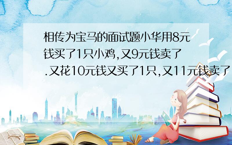 相传为宝马的面试题小华用8元钱买了1只小鸡,又9元钱卖了.又花10元钱又买了1只,又11元钱卖了.请问小华卖鸡一共赚了多