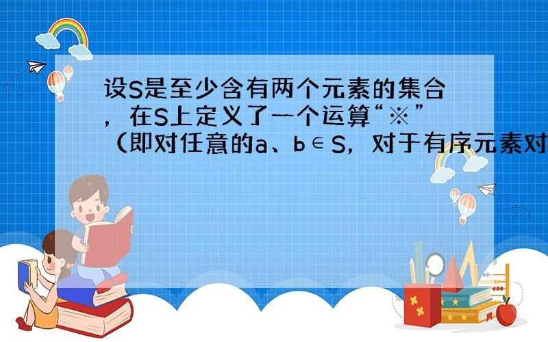 设S是至少含有两个元素的集合，在S上定义了一个运算“※”（即对任意的a、b∈S，对于有序元素对（a，b），在S中有唯一确