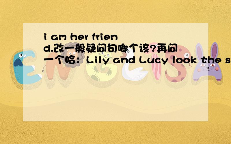 i am her friend.改一般疑问句啷个该?再问一个哈：Lily and Lucy look the same