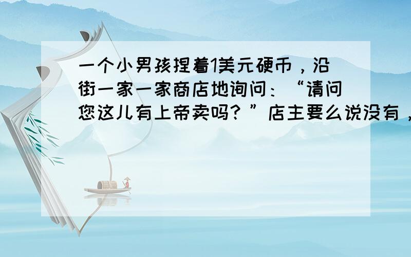 一个小男孩捏着1美元硬币，沿街一家一家商店地询问：“请问您这儿有上帝卖吗？”店主要么说没有，要么嫌他在捣乱，不由分说就把