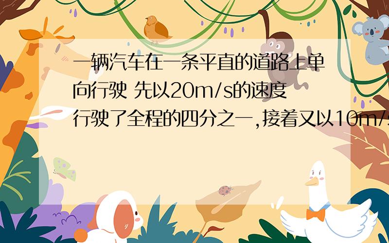 一辆汽车在一条平直的道路上单向行驶 先以20m/s的速度行驶了全程的四分之一,接着又以10m/s的速度行驶了全程的四分之