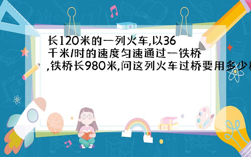 长120米的一列火车,以36千米/时的速度匀速通过一铁桥,铁桥长980米,问这列火车过桥要用多少秒?初二物理(*