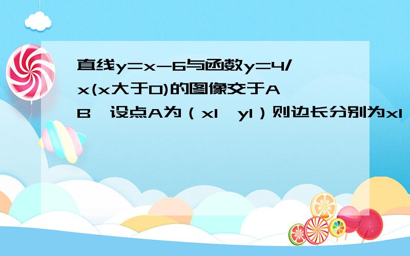 直线y=x-6与函数y=4/x(x大于0)的图像交于A B,设点A为（x1,y1）则边长分别为x1 y1 的矩形面积和周