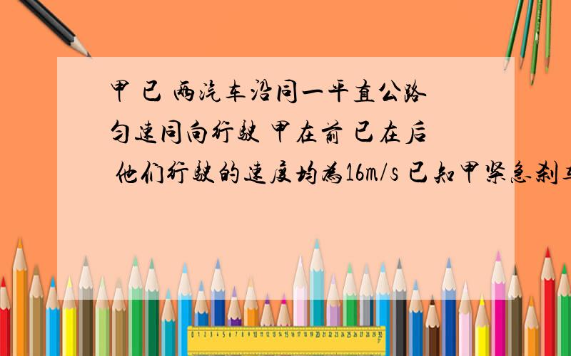 甲 已 两汽车沿同一平直公路匀速同向行驶 甲在前 已在后 他们行驶的速度均为16m/s 已知甲紧急刹车的加速度为3 已刹