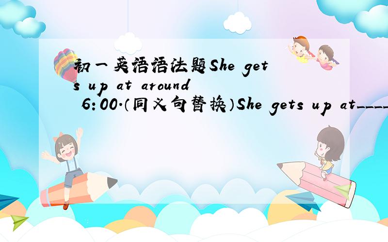 初一英语语法题She gets up at around 6：00.（同义句替换）She gets up at_____