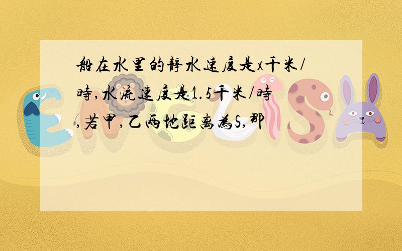 船在水里的静水速度是x千米/时,水流速度是1.5千米/时,若甲,乙两地距离为S,那