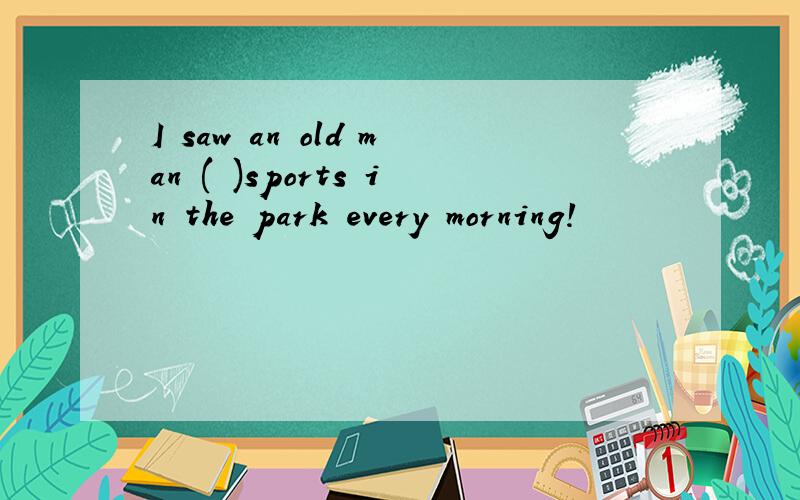 I saw an old man ( )sports in the park every morning!