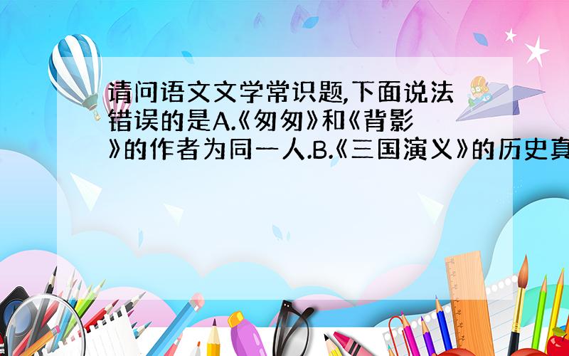 请问语文文学常识题,下面说法错误的是A.《匆匆》和《背影》的作者为同一人.B.《三国演义》的历史真实性不如《三国志》C.