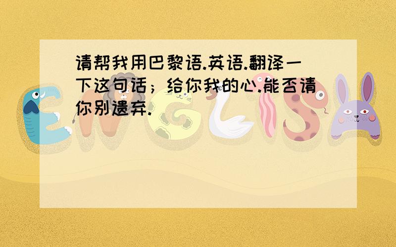 请帮我用巴黎语.英语.翻译一下这句话；给你我的心.能否请你别遗弃.