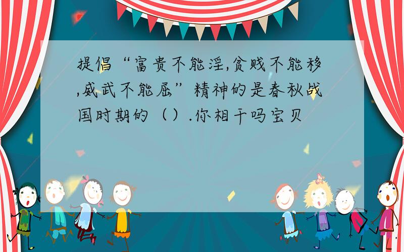 提倡“富贵不能淫,贫贱不能移,威武不能屈”精神的是春秋战国时期的（）.你相干吗宝贝