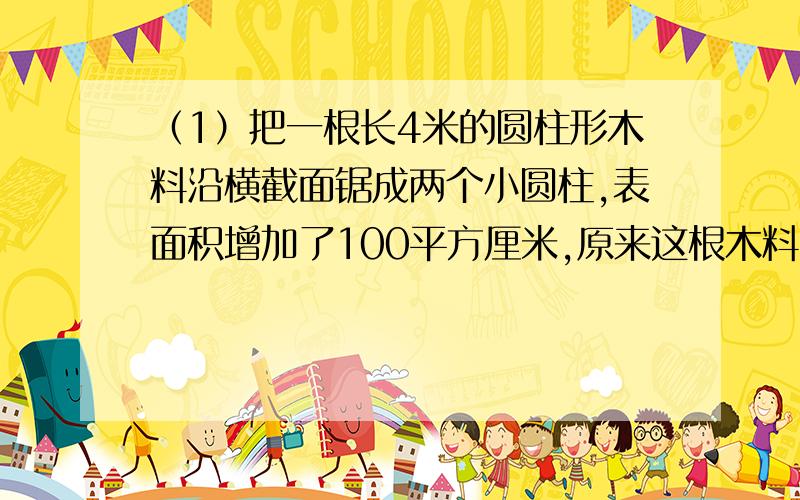 （1）把一根长4米的圆柱形木料沿横截面锯成两个小圆柱,表面积增加了100平方厘米,原来这根木料的体积是（）立方米.