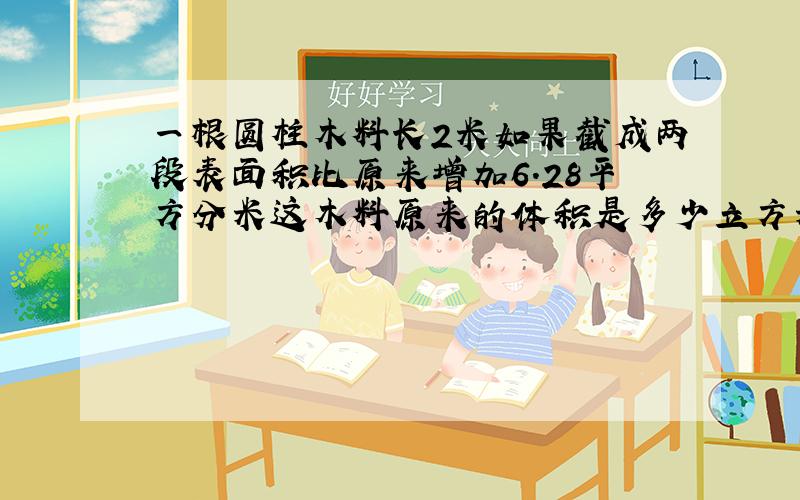 一根圆柱木料长2米如果截成两段表面积比原来增加6.28平方分米这木料原来的体积是多少立方米