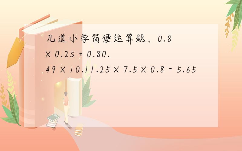 几道小学简便运算题、0.8 X 0.25 + 0.80.49 X 10.11.25 X 7.5 X 0.8 - 5.65