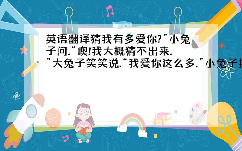 英语翻译猜我有多爱你?”小兔子问.“噢!我大概猜不出来.”大兔子笑笑说.“我爱你这么多.”小兔子把手臂张开,开得不能再开