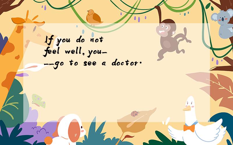 If you do not feel well,you___go to see a doctor.