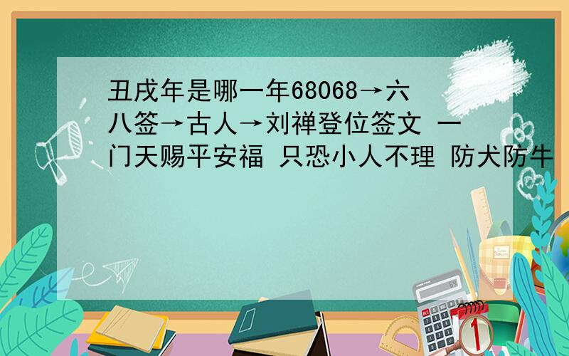 丑戌年是哪一年68068→六八签→古人→刘禅登位签文 一门天赐平安福 只恐小人不理 防犬防牛 应取不取 只在三旬里 也有