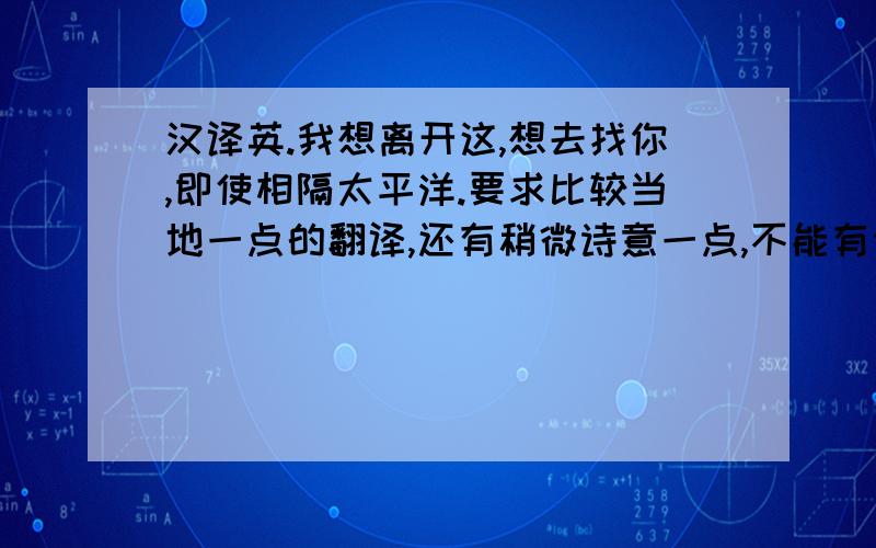 汉译英.我想离开这,想去找你,即使相隔太平洋.要求比较当地一点的翻译,还有稍微诗意一点,不能有语法错误.（不要那种翻译工