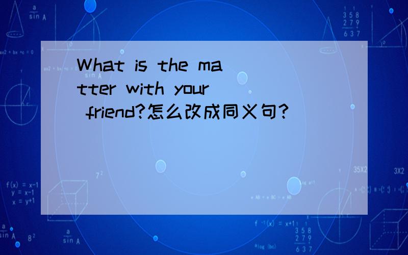 What is the matter with your friend?怎么改成同义句?