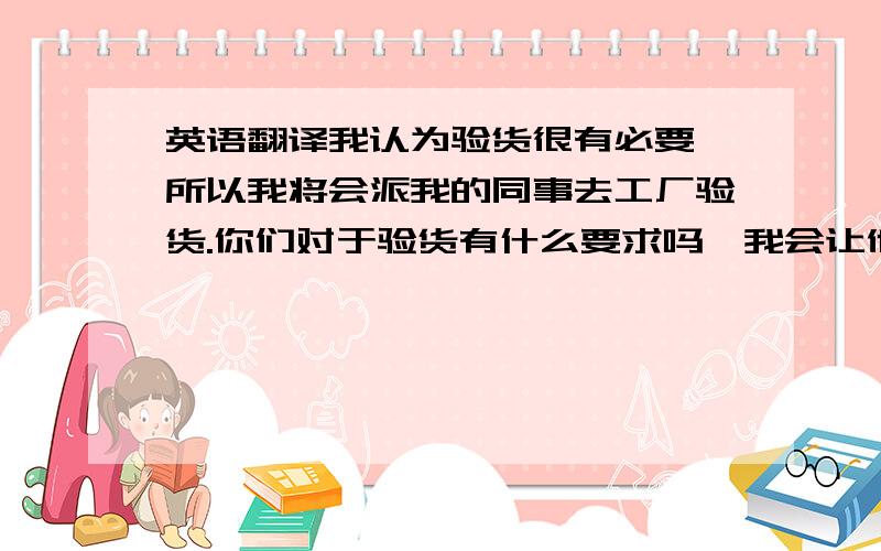 英语翻译我认为验货很有必要,所以我将会派我的同事去工厂验货.你们对于验货有什么要求吗,我会让他按照你们的要求进行测验.