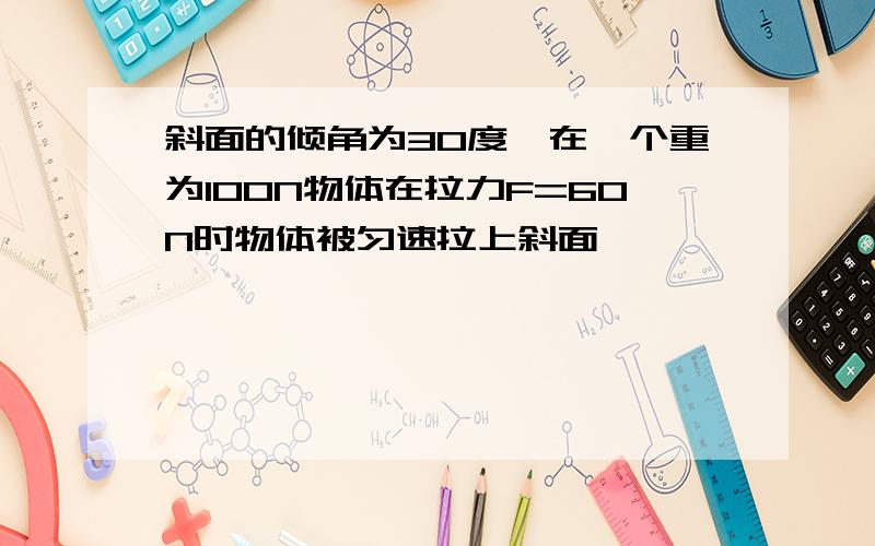 斜面的倾角为30度,在一个重为100N物体在拉力F=60N时物体被匀速拉上斜面