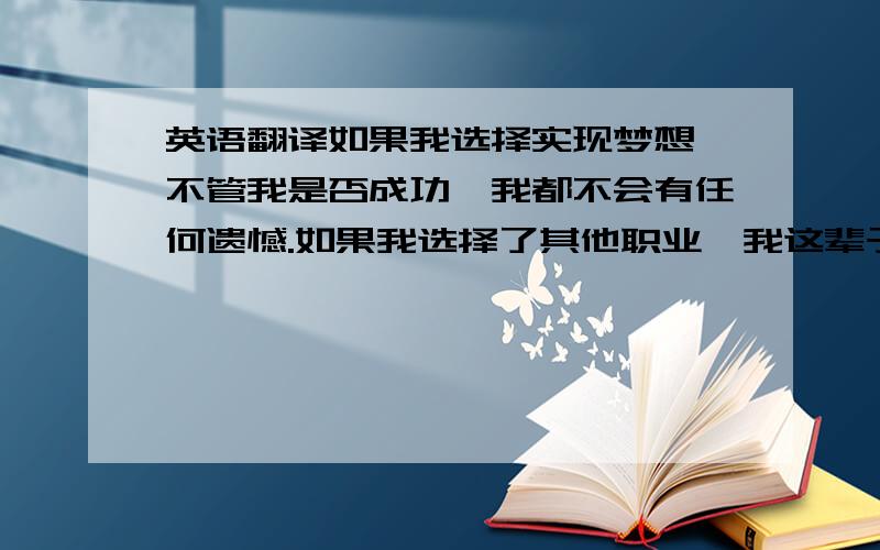 英语翻译如果我选择实现梦想,不管我是否成功,我都不会有任何遗憾.如果我选择了其他职业,我这辈子都无法真正幸福,在我即将死