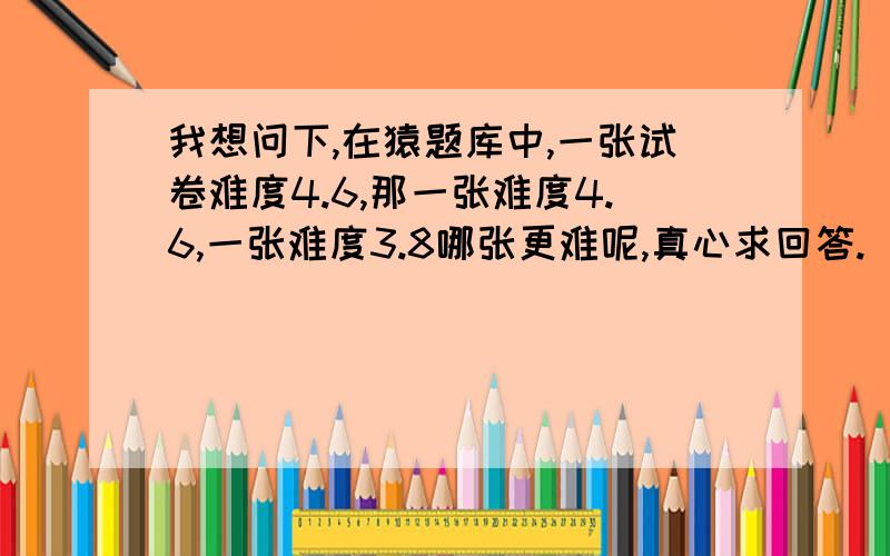 我想问下,在猿题库中,一张试卷难度4.6,那一张难度4.6,一张难度3.8哪张更难呢,真心求回答.