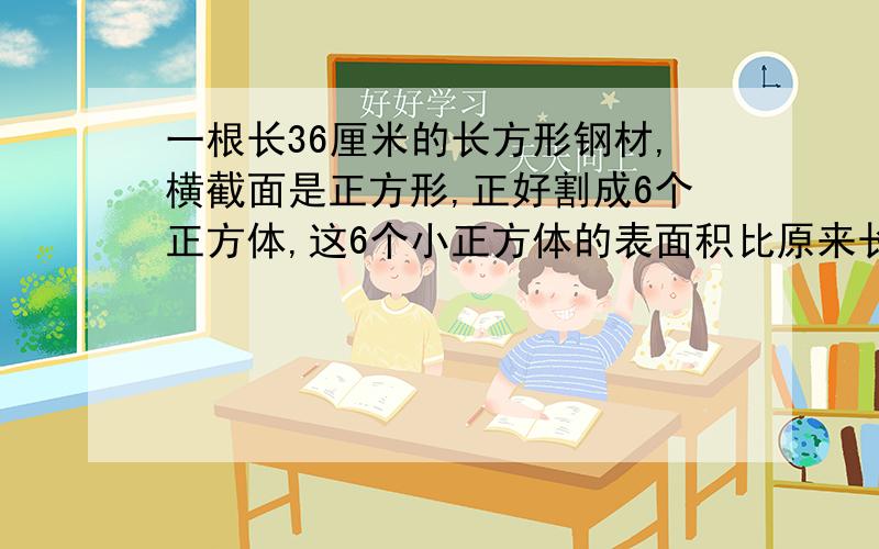 一根长36厘米的长方形钢材,横截面是正方形,正好割成6个正方体,这6个小正方体的表面积比原来长方体大?