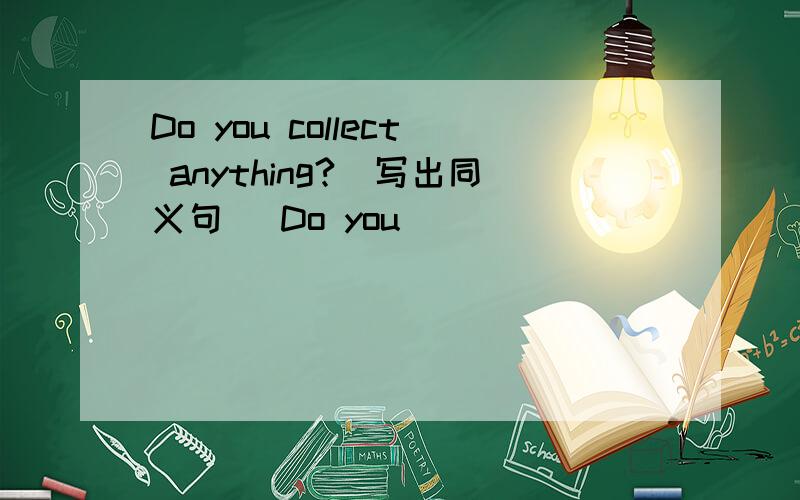 Do you collect anything?(写出同义句） Do you ____ _____ _____ ____