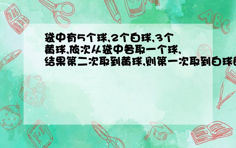 袋中有5个球,2个白球,3个黄球,依次从袋中各取一个球,结果第二次取到黄球,则第一次取到白球的概率?