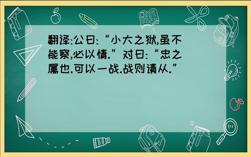 翻译:公曰:“小大之狱,虽不能察,必以情.”对曰:“忠之属也.可以一战.战则请从.”