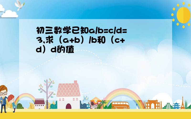 初三数学已知a/b=c/d=3,求（a+b）/b和（c+d）d的值