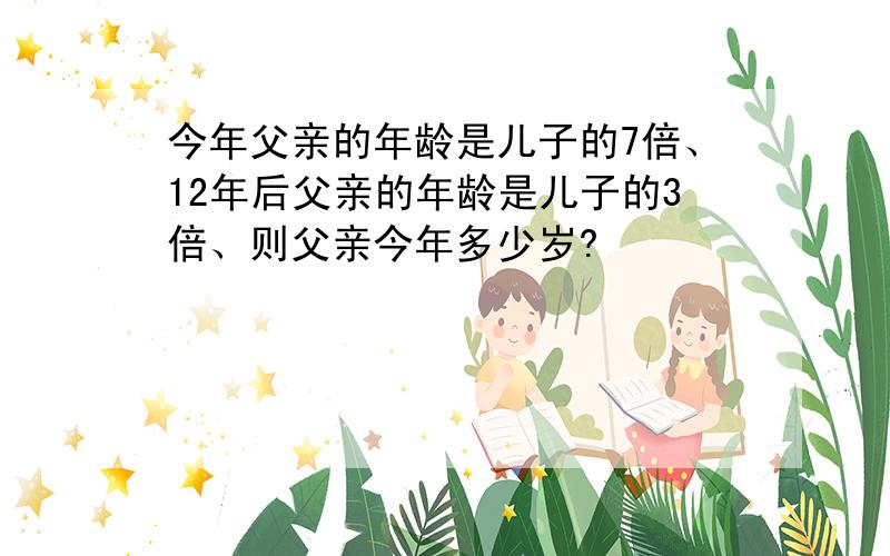 今年父亲的年龄是儿子的7倍、12年后父亲的年龄是儿子的3倍、则父亲今年多少岁?