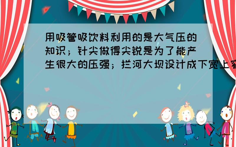 用吸管吸饮料利用的是大气压的知识；针尖做得尖锐是为了能产生很大的压强；拦河大坝设计成下宽上窄形状的依据是液体压强随深度