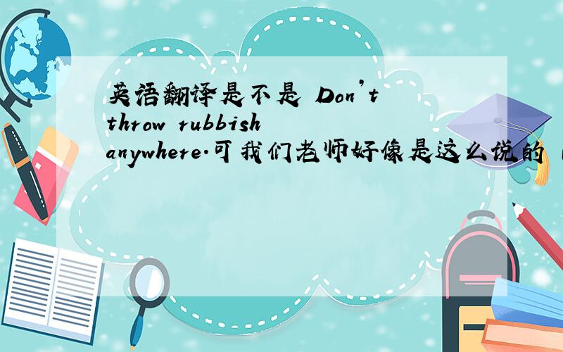 英语翻译是不是 Don’t throw rubbish anywhere.可我们老师好像是这么说的 而且这是作文里的句子