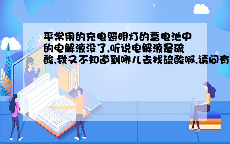 平常用的充电照明灯的蓄电池中的电解液没了,听说电解液是硫酸,我又不知道到哪儿去找硫酸啊,请问有什...