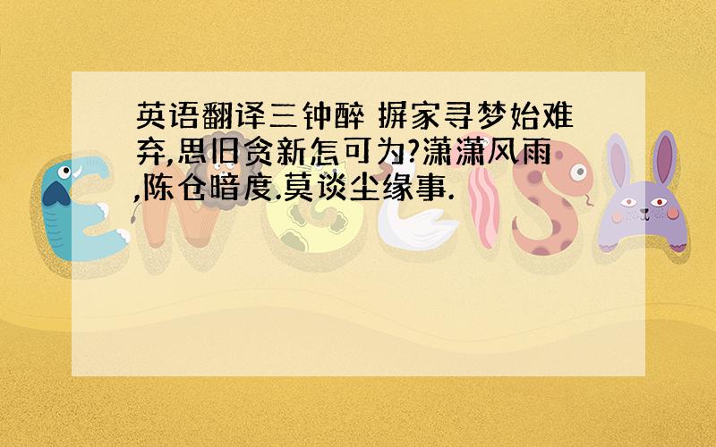 英语翻译三钟醉 摒家寻梦始难弃,思旧贪新怎可为?潇潇风雨,陈仓暗度.莫谈尘缘事.