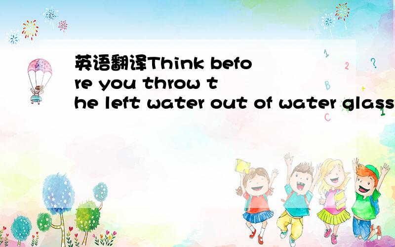 英语翻译Think before you throw the left water out of water glass