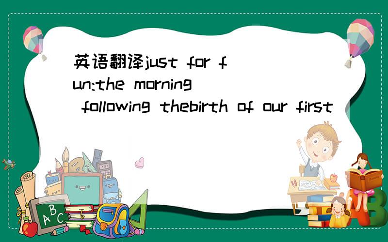 英语翻译just for fun:the morning following thebirth of our first